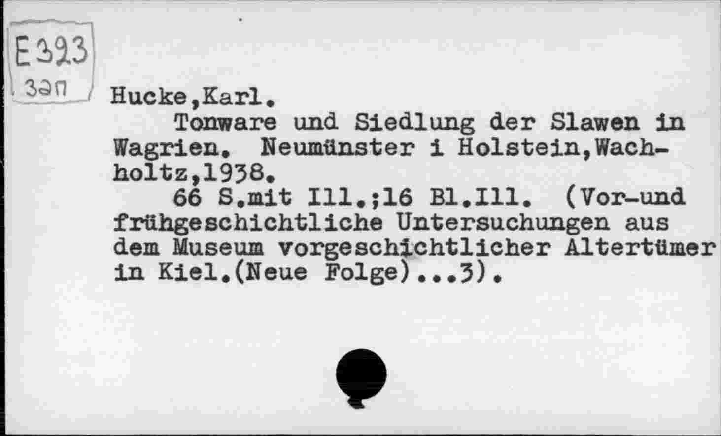 ﻿Е 2)2.3
МП ,
Hucke,Karl.
Tonware und Siedlung der Slawen in Wagrien. Neumünster і Holstein,Wach-holtz,1938.
66 S.mit Ill.;16 Bl.Ill. (Vor-und frühgeschichtliche Untersuchungen aus dem Museum vorgeschichtlicher Altertümer in Kiel.(Neue Folge)...3).